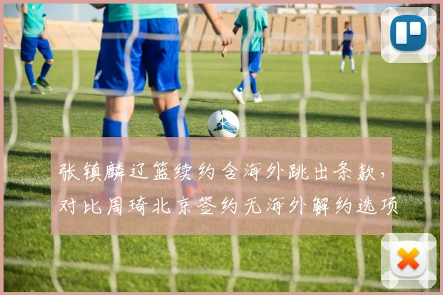 张镇麟辽篮续约含海外跳出条款,对比周琦北京签约无海外解约选项选择逻辑各异