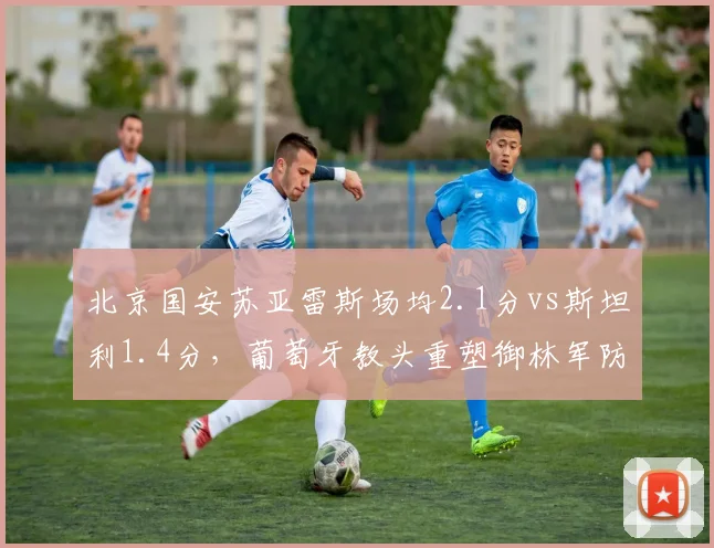 北京国安苏亚雷斯场均2.1分vs斯坦利1.4分,葡萄牙教头重塑御林军防线体系