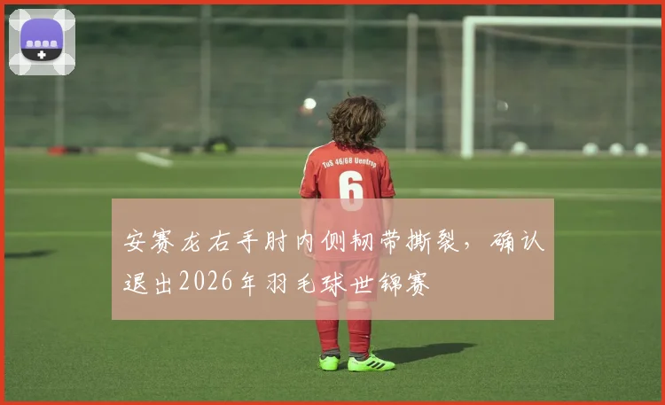 安赛龙右手肘内侧韧带撕裂,确认退出2026年羽毛球世锦赛