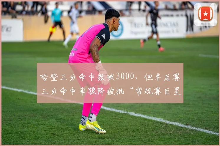 哈登三分命中数破3000，但季后赛三分命中率骤降被批“常规赛巨星”含金量低