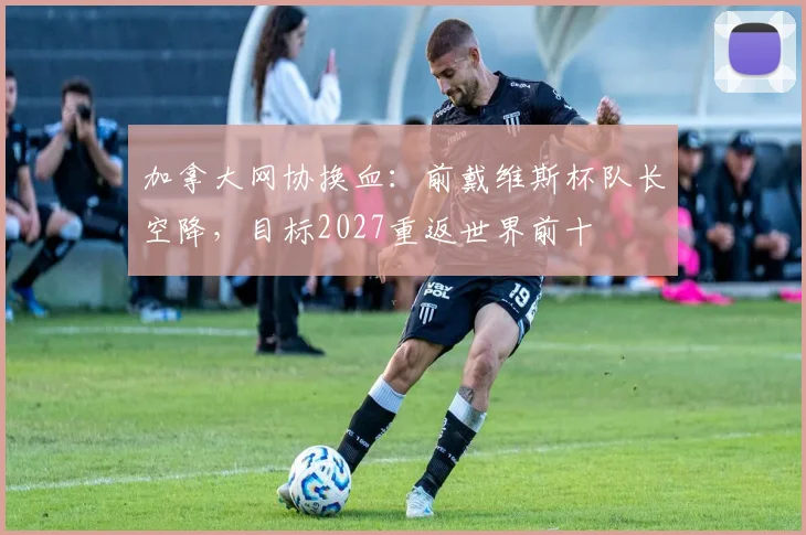 加拿大网协换血:前戴维斯杯队长空降,目标2027重返世界前十