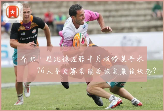 乔尔·恩比德左膝半月板修复手术,76人季后赛前能否恢复最佳状态?