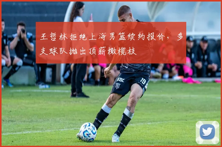 王哲林拒绝上海男篮续约报价，多支球队抛出顶薪橄榄枝
