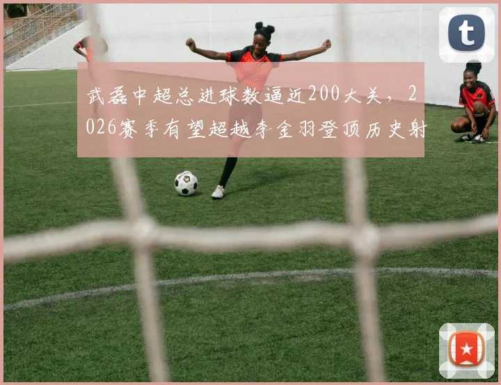 武磊中超总进球数逼近200大关,2026赛季有望超越李金羽登顶历史射手榜